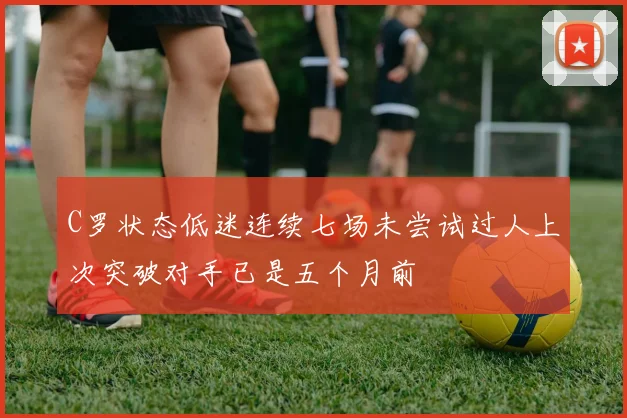 C罗状态低迷连续七场未尝试过人上次突破对手已是五个月前