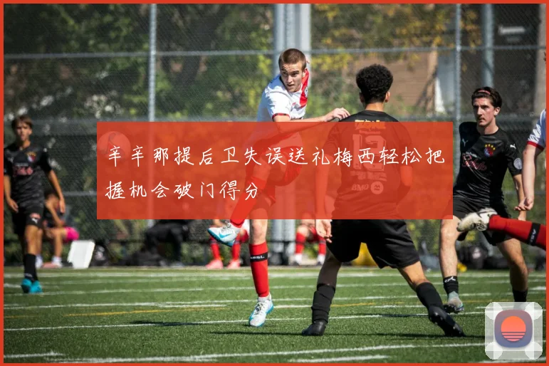 辛辛那提后卫失误送礼梅西轻松把握机会破门得分