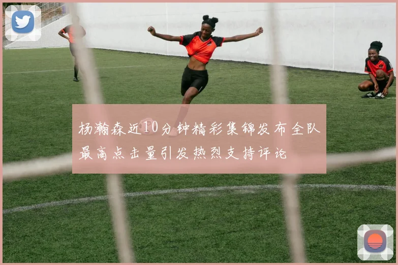 杨瀚森近10分钟精彩集锦发布全队最高点击量引发热烈支持评论