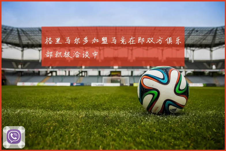 格里马尔多加盟马竞在即双方俱乐部积极洽谈中