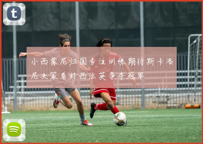小西蒙尼归国专注训练期待斯卡洛尼决策看好西法英争夺冠军