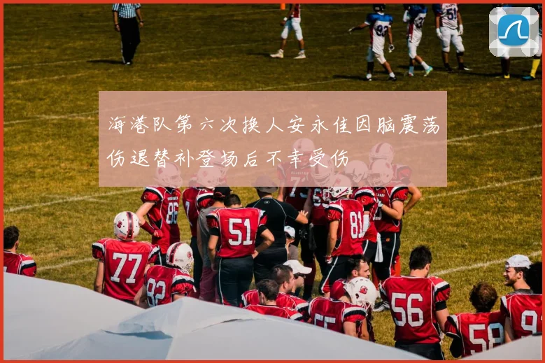 海港队第六次换人安永佳因脑震荡伤退替补登场后不幸受伤