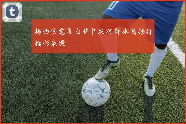 梅西伤愈复出将首发对阵冰岛期待精彩表现