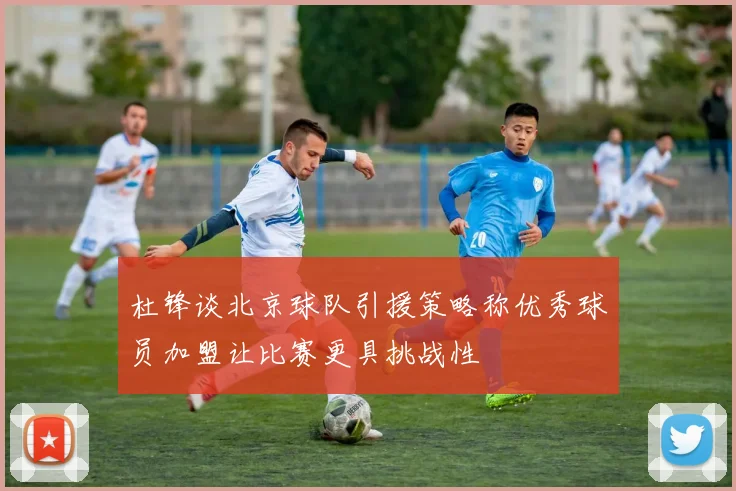 杜锋谈北京球队引援策略称优秀球员加盟让比赛更具挑战性