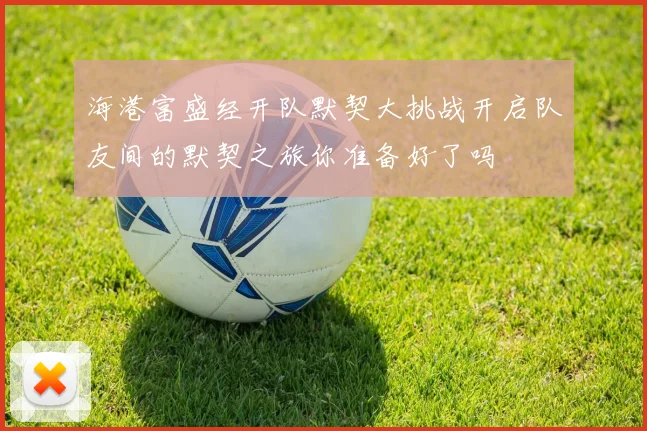 海港富盛经开队默契大挑战开启队友间的默契之旅你准备好了吗