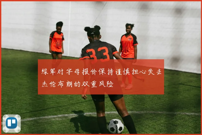 绿军对字母报价保持谨慎担心失去杰伦布朗的双重风险