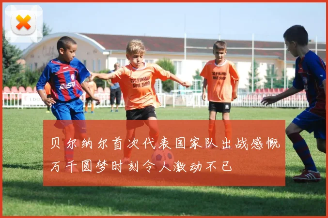 贝尔纳尔首次代表国家队出战感慨万千圆梦时刻令人激动不已