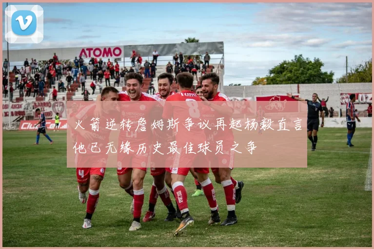 火箭逆转詹姆斯争议再起杨毅直言他已无缘历史最佳球员之争