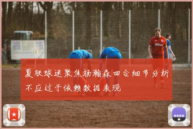 夏联球迷聚焦杨瀚森回合细节分析不应过于依赖数据表现