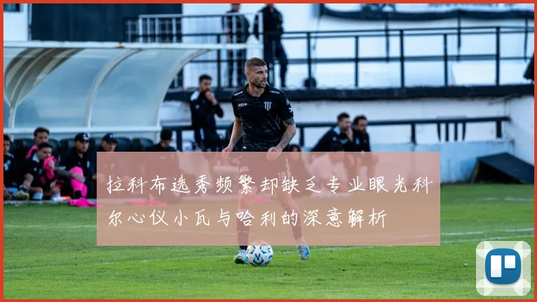 拉科布选秀频繁却缺乏专业眼光科尔心仪小瓦与哈利的深意解析