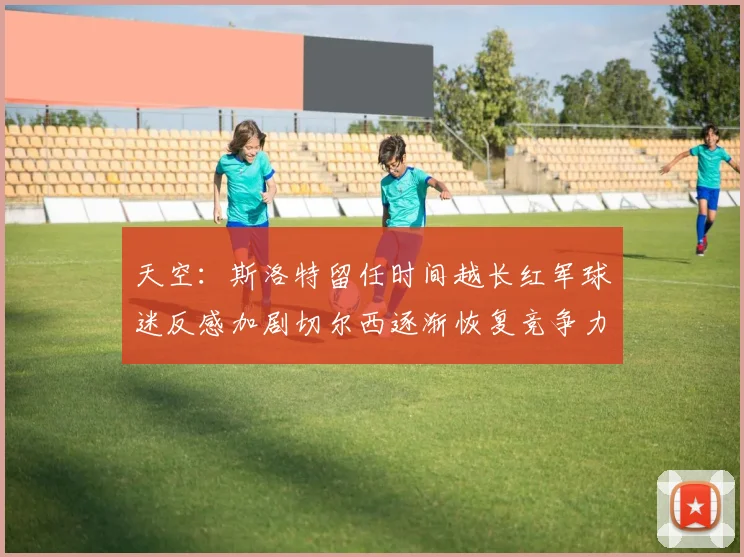 天空：斯洛特留任时间越长红军球迷反感加剧切尔西逐渐恢复竞争力