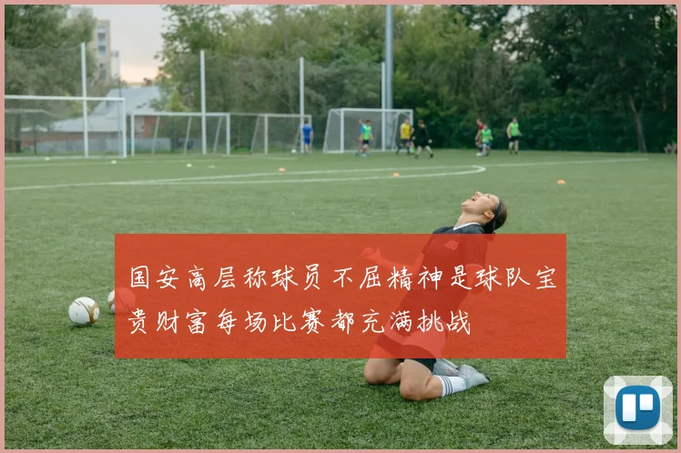 国安高层称球员不屈精神是球队宝贵财富每场比赛都充满挑战