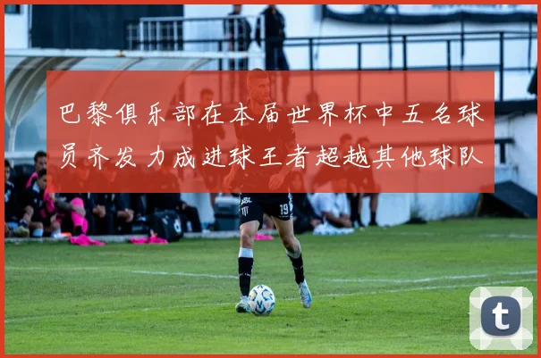 巴黎俱乐部在本届世界杯中五名球员齐发力成进球王者超越其他球队