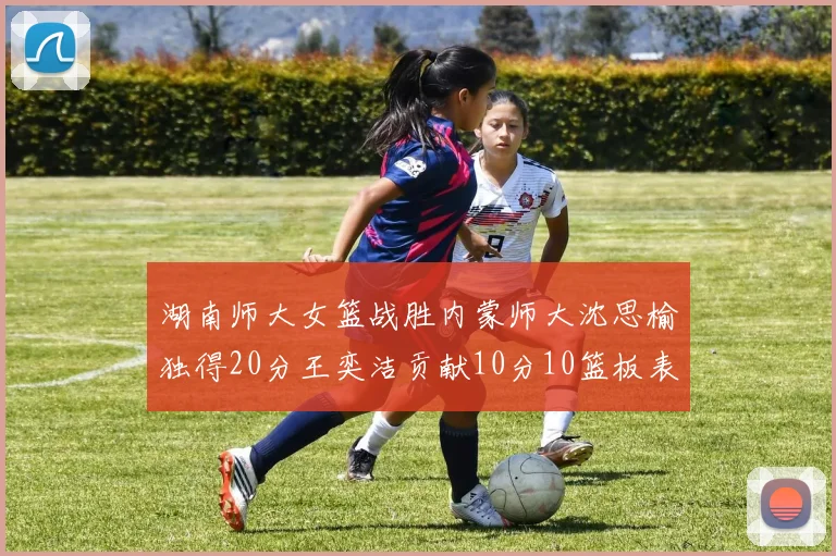 湖南师大女篮战胜内蒙师大沈思榆独得20分王奕洁贡献10分10篮板表现出色
