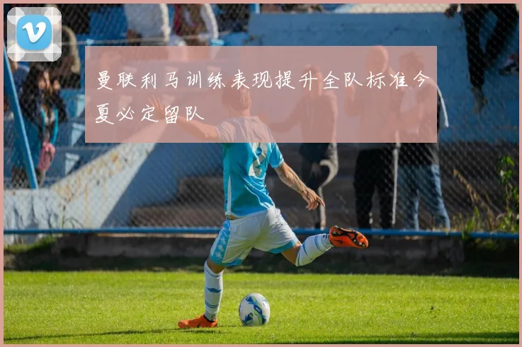 曼联利马训练表现提升全队标准今夏必定留队