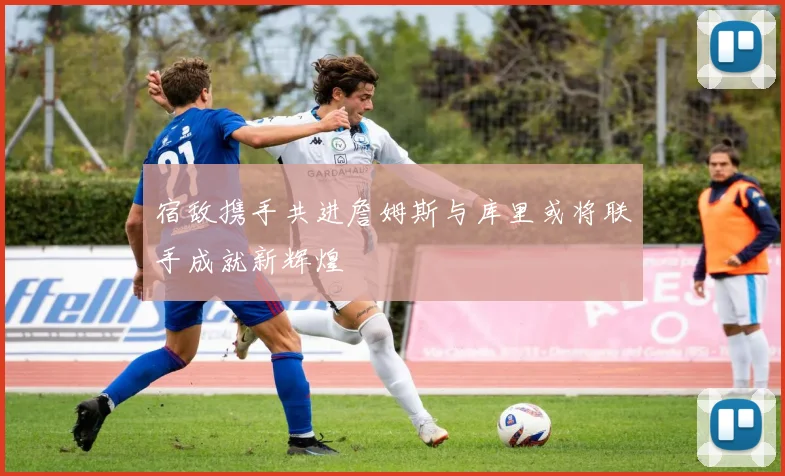 宿敌携手共进詹姆斯与库里或将联手成就新辉煌