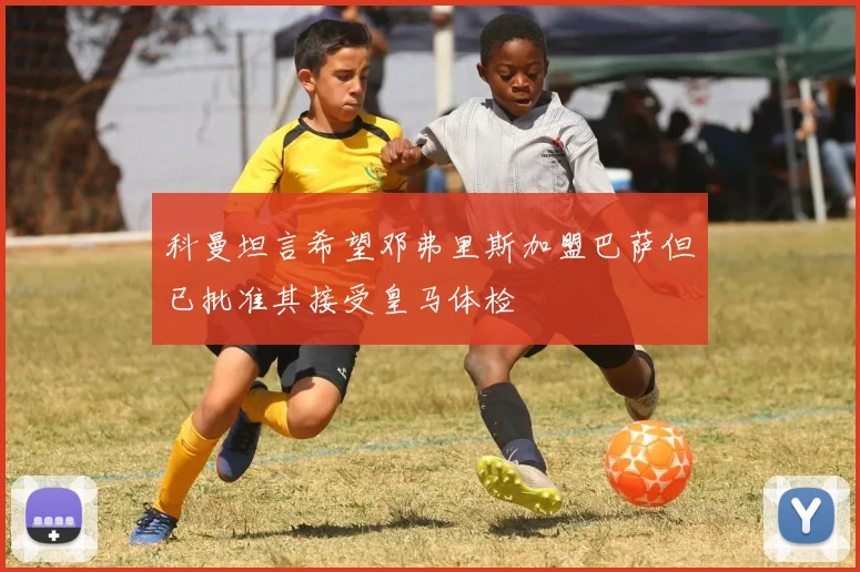 科曼坦言希望邓弗里斯加盟巴萨但已批准其接受皇马体检
