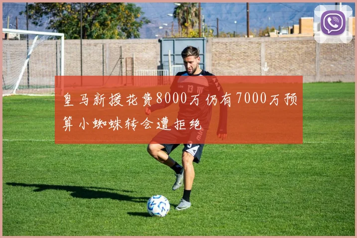 皇马新援花费8000万仍有7000万预算小蜘蛛转会遭拒绝