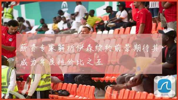 薪资专家解析伊森续约前景期待其成为年度性价比之王