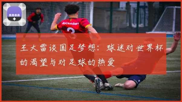 王大雷谈国足梦想：球迷对世界杯的渴望与对足球的热爱