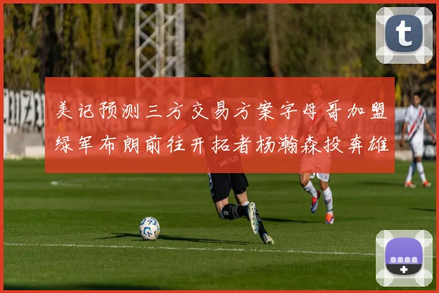 美记预测三方交易方案字母哥加盟绿军布朗前往开拓者杨瀚森投奔雄鹿