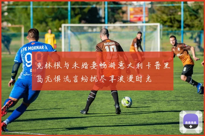 克林根与未婚妻畅游意大利卡普里岛无惧流言纷扰尽享浪漫时光