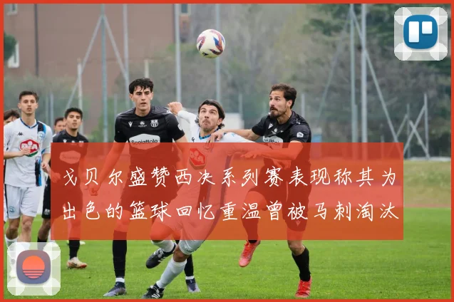 戈贝尔盛赞西决系列赛表现称其为出色的篮球回忆重温曾被马刺淘汰的经历