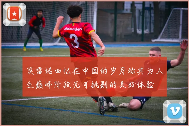 莫雷诺回忆在中国的岁月称其为人生巅峰阶段无可挑剔的美好体验