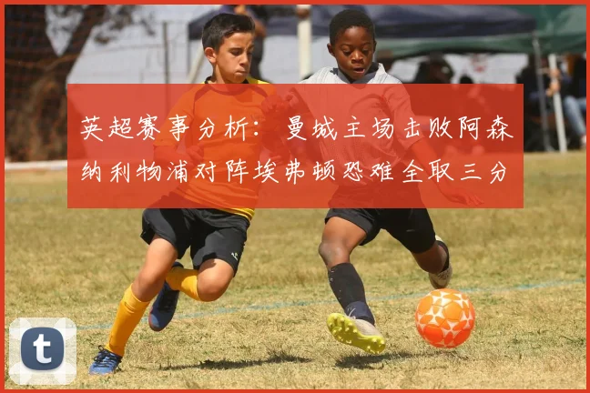 英超赛事分析：曼城主场击败阿森纳利物浦对阵埃弗顿恐难全取三分
